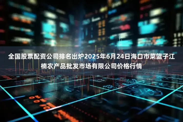全国股票配资公司排名出炉2025年6月24日海口市菜篮子江楠农产品批发市场有限公司价格行情