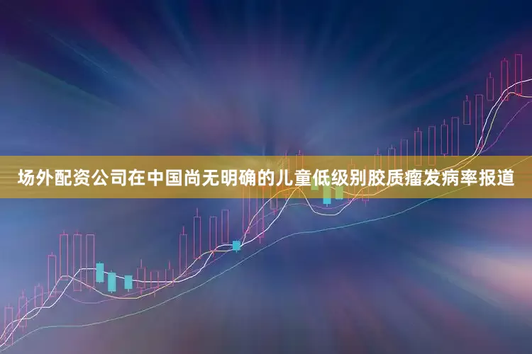 场外配资公司在中国尚无明确的儿童低级别胶质瘤发病率报道