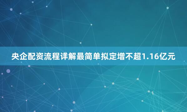 央企配资流程详解最简单拟定增不超1.16亿元