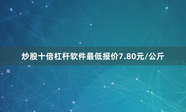 炒股十倍杠杆软件最低报价7.80元/公斤