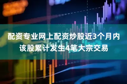 配资专业网上配资炒股近3个月内该股累计发生4笔大宗交易
