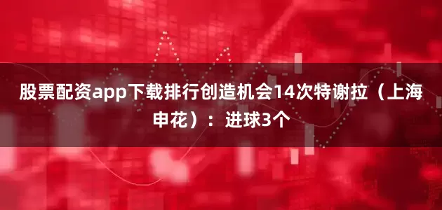 股票配资app下载排行创造机会14次特谢拉（上海申花）：进球3个