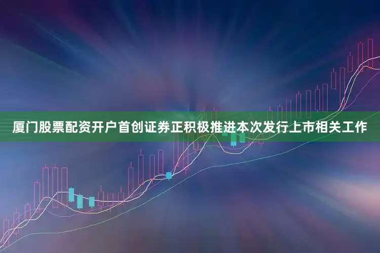 厦门股票配资开户首创证券正积极推进本次发行上市相关工作