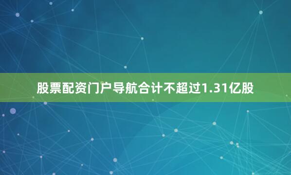 股票配资门户导航合计不超过1.31亿股