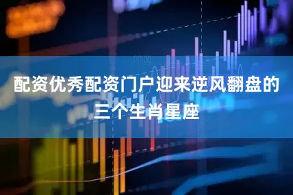 配资优秀配资门户迎来逆风翻盘的三个生肖星座
