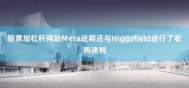 股票加杠杆网站Meta近期还与Higgsfield进行了收购谈判