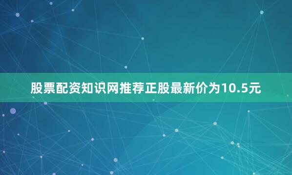 股票配资知识网推荐正股最新价为10.5元