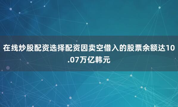 在线炒股配资选择配资因卖空借入的股票余额达10.07万亿韩元