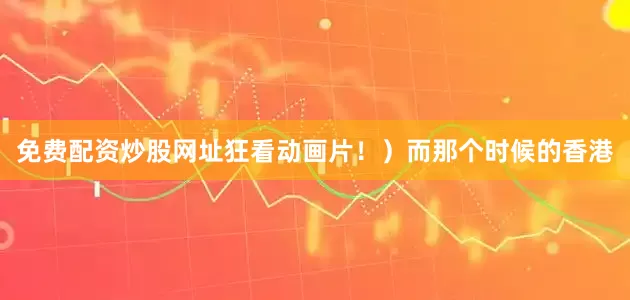 免费配资炒股网址狂看动画片！）而那个时候的香港