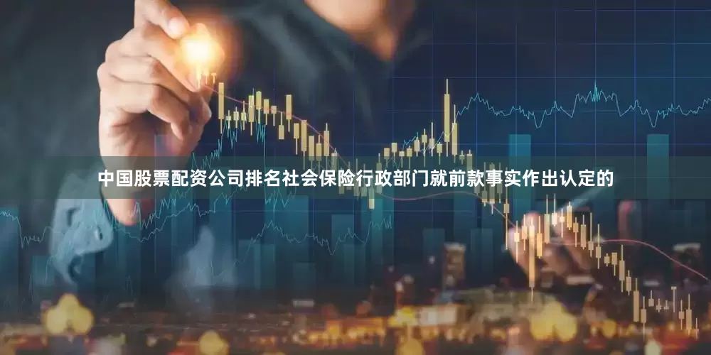 中国股票配资公司排名社会保险行政部门就前款事实作出认定的