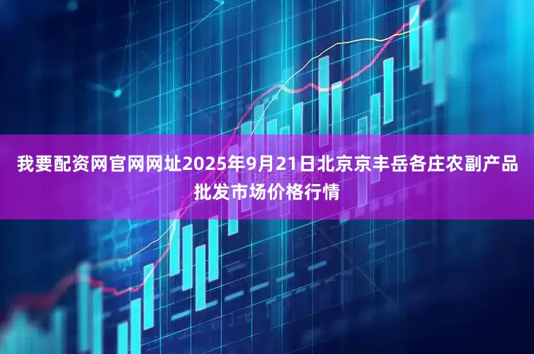 我要配资网官网网址2025年9月21日北京京丰岳各庄农副产品批发市场价格行情