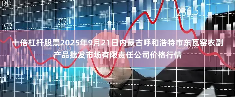 十倍杠杆股票2025年9月21日内蒙古呼和浩特市东瓦窑农副产品批发市场有限责任公司价格行情
