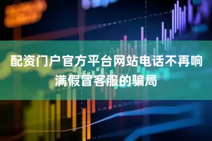 配资门户官方平台网站电话不再响满假冒客服的骗局
