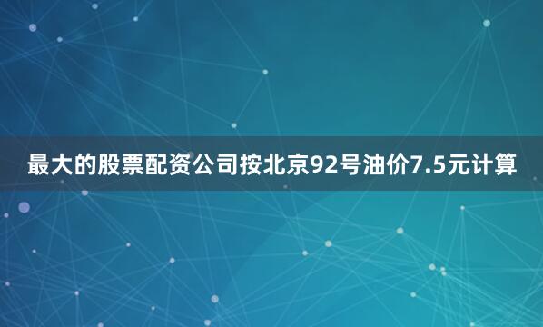 最大的股票配资公司按北京92号油价7.5元计算