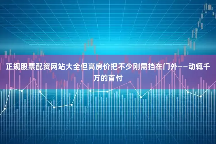 正规股票配资网站大全但高房价把不少刚需挡在门外——动辄千万的首付