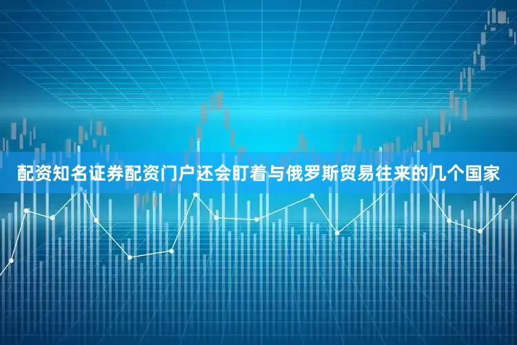 配资知名证券配资门户还会盯着与俄罗斯贸易往来的几个国家